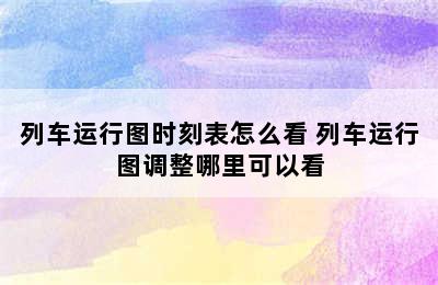 列车运行图时刻表怎么看 列车运行图调整哪里可以看